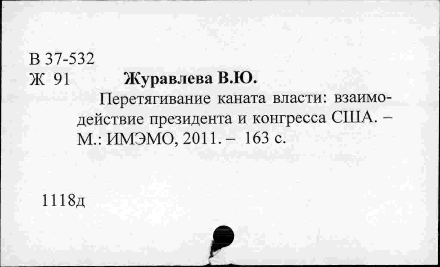 ﻿В 37-532
Ж 91 Журавлева В.Ю.
Перетягивание каната власти: взаимодействие президента и конгресса США. -М.: ИМЭМО, 2011. - 163 с.
1118д